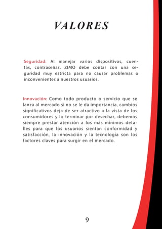 9
VALORES
Seguridad: Al manejar varios dispositivos, cuen-
tas, contraseñas, ZIMO debe contar con una se-
guridad muy estricta para no causar problemas o
inconvenientes a nuestros usuarios.
Innovación: Como todo producto o servicio que se
lanza al mercado si no se le da importancia, cambios
significativos deja de ser atractivo a la vista de los
consumidores y lo terminar por desechar, debemos
siempre prestar atención a los más mínimos deta-
lles para que los usuarios sientan conformidad y
satisfacción, la innovación y la tecnología son los
factores claves para surgir en el mercado.
 
