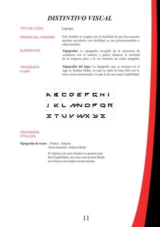 11
DISTINTIVO VISUAL
TIPO DE LOGO: Logotipo
ORIGEN DEL NOMBRE: Este nombre se origina con la finalidad de que los usuarios
puedan recordarlo con facilidad, ya sea pronunciandolo o
observándolo.
ELEMENTOS: Tipografía: La tipografía escogida da la sensación de
confianza con el usuario y quiere destacar la seriedad
de la empresa pero a la vez muestra un estilo amigable.
TIPOGRAFÍA
(Logo)
Tipografía del logo: La tipografía que se muestra en el
logo es Techno Hideo, la cual se edito la letra (M) con li-
neas rectas horizontales, lo que le da una mejor legibilidad.
Tipografía de texto: Títulos: Galyon
Texto General : Galyon Bold
El objetivo de estas fuentes es generar una
fácil legibilidad, así como una lectura fluida
en el lector sin ningín inconveniente.
TIPOGRAFÍA
(TÍTULOS)
 