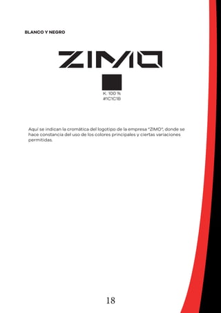 18
BLANCO Y NEGRO
Aquí se indican la cromática del logotipo de la empresa “ZIMO“, donde se
hace constancia del uso de los colores principales y ciertas variaciones
permitidas.
 