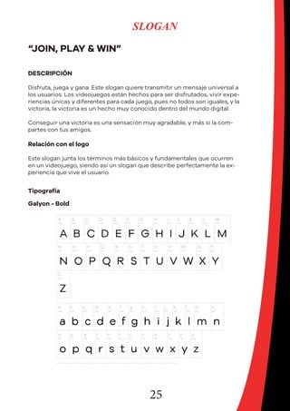 25
SLOGAN
“JOIN, PLAY & WIN”
DESCRIPCIÓN
Disfruta, juega y gana. Este slogan quiere transmitir un mensaje universal a
los usuarios. Los videojuegos están hechos para ser disfrutados, vivir expe-
riencias únicas y diferentes para cada juego, pues no todos son iguales, y la
victoria, la victoria es un hecho muy conocido dentro del mundo digital.
Conseguir una victoria es una sensación muy agradable, y más si la com-
partes con tus amigos.
Relación con el logo
Este slogan junta los términos más básicos y fundamentales que ocurren
en un videojuego, siendo así un slogan que describe perfectamente la ex-
periencia que vive el usuario.
Tipografía
Galyon - Bold
 