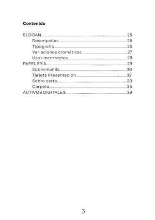 3
Contenido
SLOGAN	........................................................................................25
	Descripción........................................................................25
	Tipografía............................................................................25
	 Variaciones cromáticas...............................................27
	 Usos incorrectos.............................................................28
PAPELERÍA...................................................................................29
	 Sobre manila.....................................................................30
	 Tarjeta Presentación....................................................32
	 Sobre carta........................................................................33
	Carpeta................................................................................36
ACTIVOS DIGITALES...............................................................39
 