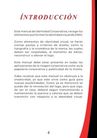 4
ÍNTRODUCCIÓN
Este manual de Identidad Corporativa, recoge los
elementos que forman la identidad visual de ZIMO.
Como elementos de identidad visual, se harán
ciertas pautas y criterios de diseño, como la
tipografía y la cromática de la marca, las cuales
deben ser respetadas, al momento de editar,
reconstruir o alterar el logo.
Este manual debe estar presente en todas las
aplicaciones de la imagen corporativa como es la
papelería corporativa y publicidad de la misma.
Cabe recalcar que este manual no obstruye a la
creatividad, ya que este sirve como guía para
nuevas posibilidades. Como ya se mencionó se
puede dar la renovación del logo, pero que siga,
de ser el caso, deberá seguir transmitiendo y
manteniendo la esencia y valores que se deben
transmitir con respecto a la identidad visual.
 