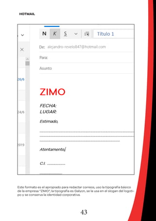 43
HOTMAIL
Este formato es el apropiado para redactar correos, uso la tipografía básico
de la empresa “ZIMO“, la tipografía es Galyon, se la usa en el slogan del logoti-
po y se conserva la identidad corporativa.
 