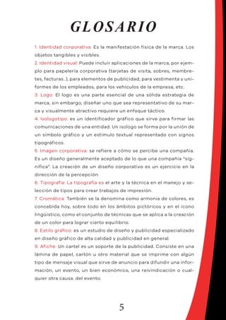 5
GLOSARIO
1. Identidad corporativa: Es la manifestación física de la marca. Los
objetos tangibles y visibles.
2. Identidad visual: Puede incluir aplicaciones de la marca, por ejem-
plo para papelería corporativa (tarjetas de visita, sobres, membre-
tes, facturas..), para elementos de publicidad, para vestimenta y uni-
formes de los empleados, para los vehículos de la empresa, etc.
3. Logo: El logo es una parte esencial de una sólida estrategia de
marca, sin embargo, diseñar uno que sea representativo de su mar-
ca y visualmente atractivo requiere un enfoque táctico.
4. Isologotipo: es un identificador gráfico que sirve para firmar las
comunicaciones de una entidad. Un isologo se forma por la unión de
un símbolo gráfico y un estímulo textual representado con signos
tipográficos.
5. Imagen corporativa: se refiere a cómo se percibe una compañía.
Es un diseño generalmente aceptado de lo que una compañía “sig-
nifica”. La creación de un diseño corporativo es un ejercicio en la
dirección de la percepción.
6. Tipografía: La tipografía es el arte y la técnica en el manejo y se-
lección de tipos para crear trabajos de impresión.
7. Cromática: También se la denomina como armonía de colores, es
concebida hoy, sobre todo en los ámbitos pictóricos y en el icono
lingüístico, como el conjunto de técnicas que se aplica a la creación
de un color para lograr cierto equilibrio.
8. Estilo gráfico: es un estudio de diseño y publicidad especializado
en diseño gráfico de alta calidad y publicidad en general.
9. Afiche: Un cartel es un soporte de la publicidad. Consiste en una
lámina de papel, cartón u otro material que se imprime con algún
tipo de mensaje visual que sirve de anuncio para difundir una infor-
mación, un evento, un bien económico, una reivindicación o cual-
quier otra causa. del evento.
 