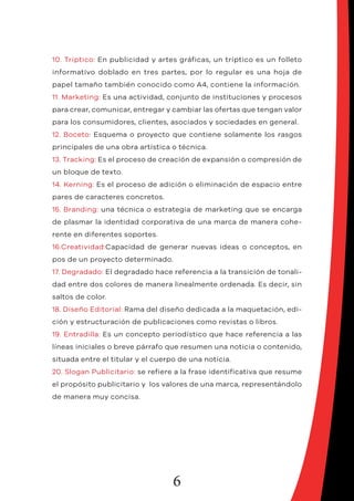 6
10. Tríptico: En publicidad y artes gráficas, un tríptico es un folleto
informativo doblado en tres partes, por lo regular es una hoja de
papel tamaño también conocido como A4, contiene la información.
11. Marketing: Es una actividad, conjunto de instituciones y procesos
para crear, comunicar, entregar y cambiar las ofertas que tengan valor
para los consumidores, clientes, asociados y sociedades en general.
12. Boceto: Esquema o proyecto que contiene solamente los rasgos
principales de una obra artística o técnica.
13. Tracking: Es el proceso de creación de expansión o compresión de
un bloque de texto.
14. Kerning: Es el proceso de adición o eliminación de espacio entre
pares de caracteres concretos.
15. Branding: una técnica o estrategia de marketing que se encarga
de plasmar la identidad corporativa de una marca de manera cohe-
rente en diferentes soportes.
16.Creatividad:Capacidad de generar nuevas ideas o conceptos, en
pos de un proyecto determinado.
17. Degradado: El degradado hace referencia a la transición de tonali-
dad entre dos colores de manera linealmente ordenada. Es decir, sin
saltos de color.
18. Diseño Editorial: Rama del diseño dedicada a la maquetación, edi-
ción y estructuración de publicaciones como revistas o libros.
19. Entradilla: Es un concepto periodístico que hace referencia a las
líneas iniciales o breve párrafo que resumen una noticia o contenido,
situada entre el titular y el cuerpo de una noticia.
20. Slogan Publicitario: se refiere a la frase identificativa que resume
el propósito publicitario y los valores de una marca, representándolo
de manera muy concisa.
 