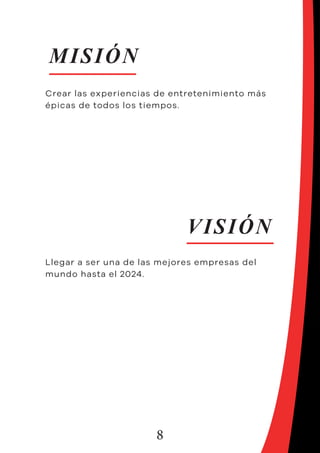 8
MISIÓN
VISIÓN
Crear las experiencias de entretenimiento más
épicas de todos los tiempos.
Llegar a ser una de las mejores empresas del
mundo hasta el 2024.
 
