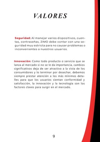 9
VALORES
Seguridad: Al manejar varios dispositivos, cuen-
tas, contraseñas, ZIMO debe contar con una se-
guridad muy estricta para no causar problemas o
inconvenientes a nuestros usuarios.
Innovación: Como todo producto o servicio que se
lanza al mercado si no se le da importancia, cambios
significativos deja de ser atractivo a la vista de los
consumidores y lo terminar por desechar, debemos
siempre prestar atención a los más mínimos deta-
lles para que los usuarios sientan conformidad y
satisfacción, la innovación y la tecnología son los
factores claves para surgir en el mercado.
 