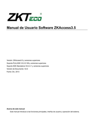 Manual de Usuario Software ZKAccess3.5
Versión: ZKAccess3.5 y versiones superiores
Soporta PULLSDK V2.2.0.169 y versiones superiores
Soporta SDK Standalone V6.2.4.1 y versiones superiores
Versión de Documento: V2.0
Fecha: Dic. 2013
Acerca de este manual
Este manual introduce a las funciones principales, interfaz de usuario y operación del sistema.
 