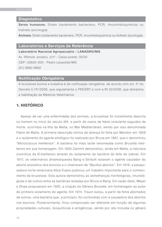 10
BRUCELOSE
Diagnóstico
Laboratórios e Serviços de Referência
Notificação Obrigatória
Seres humanos: Direto (isolamento bacteriano, PCR, imunohistoquímica) ou
Indireto (sorologia)
Animais: Direto (isolamento bacteriano, PCR, imunohistoquímica) ou Indireto (sorologia).
Laboratório Nacional Agropecuário - LANAGRO/MG
Av. Rômulo Joviano, s/nº - Caixa postal: 35/50
CEP: 33600-000 - Pedro Leopoldo/MG
(31) 3660-9662
A brucelose bovina e bubalina é de notificação obrigatória, de acordo com art. 5º do
Decreto 5.741/2006, que regulamenta o PNCEBT e com a IN 30/2006, que disciplina
a habilitação de Médicos Veterinários.
1. HISTÓRICO
Apesar de ser uma enfermidade dos animais, a brucelose foi inicialmente descrita
no homem no início do século XIX, a partir de casos de febre ondulante seguidos de
morte, ocorridos na Ilha de Malta, no Mar Mediterrâneo, sendo por isso denominada
Febre de Malta. A primeira descrição clínica da doença foi feita por Marston em 1859
e o isolamento do agente etiológico foi realizado por Bruce em 1887, que o denominou
“Micrococcus melitensis”. A bactéria foi mais tarde renomeada como Brucella meli-
tensis em sua homenagem. Em 1905 Zammit demonstrou, ainda em Malta, a natureza
zoonótica da B.melitensis através do isolamento da bactéria do leite de cabras. Em
1917, os veterinários dinamarqueses Bang e Stribolt isolaram o agente causador do
aborto enzoótico dos bovinos e o chamaram de “Bacillus abortus”. Em 1918, a pesqui-
sadora norte-americana Alice Evans publicou um trabalho importante para o conheci-
mento da brucelose. Esta autora demonstrou as semelhanças morfológicas, imunoló-
gicas e de cultivo entre as bactérias isoladas por Bruce e Bang. Em razão disto, Meyer
e Shaw propuseram em 1920, a criação do Gênero Brucella, em homenagem ao autor
do primeiro isolamento do agente. Em 1914, Traum isolou, a partir de fetos abortados
de suínos, uma bactéria que, a princípio, foi confundida com a causadora dos abortos
nos bovinos. Posteriormente, ficou comprovado ser diferente em função de algumas
propriedades culturais, bioquímicas e antigênicas, sendo por isto incluída no gênero
 