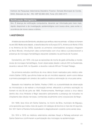101
RAIVA
Instituto de Pesquisas Veterinárias Desidério Finamor. Estrada Municipal do Conde,
6000. Eldorado do Sul - RS. CEP 92.990-000. Fone: (51) 3481.3711
Notificação Obrigatória
Sim. É doença de notificação compulsória, devendo ser informada pelo meio mais
rápido disponível e de investigação epidemiológica com busca ativa, para evitar a
ocorrência de novos casos e óbitos.
1.HISTÓRICO
A história da raiva cita Demócrito, estudioso que verificou raiva nos animais - e Celsus no homem
no ano 500. Muitos anos depois , a raiva foi descrita na Europa (1271), América do Norte (1753)
e na América do Sul (1803). Quando os primeiros colonizadores europeus chegaram
ao Novo Mundo, introduziram cães contaminados com vírus rábico e já descreveram a
presença de morcegos hematófagos atacando soldados na península de Yucatan.
Constantino, em 1970, cita que as epizootias de morte de gado atribuídas a morde-
duras de morcegos hematófagos, foram observadas desde o século XVI na Guatemala,
durante o século XVII, no Equador, e durante o século XIX em Trinidad Tobago.
Os primeiros estudos científicos do vírus rábico foram realizados pelo médico vete-
rinário Galtier (1879), que afirma tratar-se de um micróbio especial, assim como efetua
a primeira passagem em cérebro de coelho e mostra a eliminação do vírus pela saliva.
Baseado nos trabalhos de Galtier, Pasteur (1881) viu a possibilidade de observação
ao microscópio e de realizar a imunização animal, efetuando a primeira vacinação no
homem no dia 06 de julho de 1885. Posteriormente, Remlinger coloca o vírus rábico
dentro dos vírus filtráveis e Negri descobre opticamente a presença de inclusões no
citoplasma das células nervosas, conhecidas atualmente como corpúsculos de Negri.
Em 1908, teve início em Santa Catarina, no morro da Bina, município de Biguaçu,
uma epizootia que matou mais de quatro mil cabeças de bovinos e mais de mil equinos.
Em 1911 Carini e Parreira Horta estudaram e diagnosticaram o evento como sendo raiva.
Em 1914 e 1916 os médicos veterinários alemães Haupt e Rehaag estiveram em
Santa Catarina e confirmaram a participação dos morcegos na epidemiologia.
 