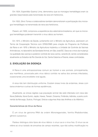 102
RAIVA
Em 1934, Esperidião Queiroz Lima, demonstrou que os morcegos hematófagos eram os
grandes responsáveis pela transmissão da raiva em herbívoros.
Em 1935, Silvio Torres e colaboradores também demonstraram a participação dos morce-
gos hematófagos na transmissão da raiva aos herbívoros.
Pawam, em 1936, comprovou a experiência dos veterinários brasileiros, em que os morce-
gos hematófagos poderiam transmitir o vírus rábico ao homem.
Em 1973, o Ministro da Saúde, juntamente com o Ministro da Agricultura, assinaram um
Termo de Cooperação Técnica com OPAS/OMS para criação do Programa de Profilaxia
da Raiva e em 1976 o Ministro da Agricultura implantou a Unidade de Controle de Vacinas
Antirrábicas, no laboratório de Sanidade Animal, em São José/SC. Dava-se o início da mudança
na qualidade das vacinas e posterior controle de raiva canina, variante (2), sendo considerados
atualmente os Estados de Rio Grande do Sul, Santa Catarina e Paraná, áreas controladas.
2. EVOLUÇÃO DA DOENÇA
A Raiva é uma antropozoonose comum ao homem e aos animais, principalmente,
aos mamíferos, provocada pelo vírus rábico contido na saliva dos animais infectados,
ocasionando uma encefalite viral aguda.
A raiva não tem distribuição uniforme. Existem áreas livres de endemias, áreas com
baixa endemia e outras de formas epidêmicas.
Atualmente, as únicas regiões cuja população animal não está infectada com raiva são:
Nova Zelândia, Nova Guiné, Japão, Hawai, Taiwan, Oceania, Finlândia, Islândia, a parte conti-
nental da Noruega, Suécia, Portugal, Grécia e algumas ilhas das Antilhas e do Atlântico.
Características do Vírus da Raiva
É um vírus de genoma RNA da ordem Mononegavirales, família Rhabdoviridae,
gênero Lyssavirus.
Pasteur distinguiu dois tipos de vírus rábico: o vírus rua e o vírus fixo. O vírus rua se
refere ao vírus isolado de amostras de campo recentes, que não sofreu modificação no
 