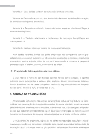 104
RAIVA
Variante 2 – Cão, isolado também de humanos e animais silvestres;
Variante 3 – Desmodus rotundus, também isolado de outras espécies de morcegos,
de animais de companhia e humanos;
Variante 4 – Tadarida brasiliensis, isolada de outras espécies não hematófagas e
animais de companhia;
Variante 5 – Também relacionada a isolamento de morcegos hematófagos em
outros países; e
Variante 6 – Lasiurus cinereus, isolado de morcegos insetívoros.
Além destas variantes, outros seis perfis antigênicos não compatíveis com os pré-
estabelecidos no painel puderam ser observados associados a morcegos insetívoros
acometendo outros animais, além de um perfil relacionado a humanos e pequenos
primatas saguis (Callithrix jacchus), no nordeste do Brasil.
2.1 Propriedade físico-químicas do vírus rábico
O vírus rábico é inativado por diversos agentes físicos como radiação, e agentes
químicos como detergentes e sabões, éter, acetona, álcool, componentes iodados,
formol, ácido com pH<3 e bases com pH>11. Resiste 35 segundos quando em tempera-
tura de 60°C, 4 horas a 40°C e vários dias a 4°C.
3. FORMAS DE TRANSMISSÃO
A transmissão no homem e nos animais geralmente se efetua por mordedura, via trans-
cutânea pela penetração do vírus contido na saliva do animal infectado e mais raramente
pela arranhadura e lambedura das mucosas. Além destas vias, a via aerógena em profis-
sionais que trabalham em laboratórios ou em cavernas de morcegos e a transmissão em
humanos por transplante de órgãos e pela via digestiva em animais, conforme relatos.
O vírus penetra no organismo, replica-se no ponto de inoculação nas junções neuro-
musculares, sendo este período de replicação extra neural, responsável pelo período de
incubação. Aqui, o vírus por meio da glicoproteína, se liga especificamente ao receptor
 