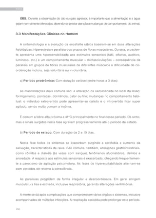 106
RAIVA
OBS.: Durante a observação do cão ou gato agressor, é importante que a alimentação e a água
sejam normalmente oferecidas, devendo-se prestar atenção a mudanças de comportamento do animal.
3.3 Manifestações Clínicas no Homem
A sintomatologia e a evolução da encefalite rábica baseiam-se em duas alterações
fisiológicas: hiperestesia e paralisia dos grupos de fibras musculares. Ou seja, o pacien-
te apresenta uma hipersensibilidade aos estímulos sensoriais (tátil, olfativo, auditivo,
luminoso, etc.) e um comportamento muscular – miofasciculações – consequência da
paralisia em grupos de fibras musculares de diferentes músculos e dificuldade de co-
ordenação motora, seja voluntária ou involuntária.
a) Período prodrômico: Com duração variável (entre horas a 3 dias)
As manifestações mais comuns são: a alteração da sensibilidade no local da lesão:
formigamento, pontadas, dormência, calor ou frio; mudanças no comportamento habi-
tual: o individuo extrovertido pode apresentar-se calado e o introvertido ficar super
agitado, sendo muito comum a insônia.
É comum a febre alta próxima a 41ºC principalmente no final desse período. Os sinto-
mas e sinais surgidos nesta fase agravam progressivamente até o período de estado.
b) Período de estado: Com duração de 2 a 10 dias.
Nesta fase todos os sintomas se exacerbam surgindo a aerofobia e aumento da
salivação, características da raiva. São comuns, também, alterações gastrointestinais,
como vômitos e diarréia (às vezes com sangue), fenômenos alucinatórios, delírios e
ansiedade. A resposta aos estímulos sensoriais é exacerbada, chegando frequentemen-
te a paroxismo de agitação psicomotora. As fases de hiperexcitabilidade alternam-se
com períodos de retorno à consciência.
As paralisias progridem de forma irregular e descoordenada. Em geral atingem
musculatura lisa e estriada, inclusive respiratória, gerando alterações ventilatórias.
A morte se dá após complicações que comprometem vários órgãos e sistemas, inclusive
acompanhadas de múltiplas infecções. A respiração assistida pode prolongar este período.
 