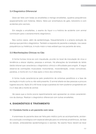 107
RAIVA
3.4 Diagnóstico Diferencial
Deve ser feito com todas as encefalites e menigo-encefalites, quadros psiquiátricos
(especialmente com histeria), tétano, febre por arranhadura do gato, botulismo e com
acidentes pós-vacinais.
Em relação a encefalites, o exame do líquor e a história de acidente com animal
contribuem para o esclarecimento diagnóstico.
Nos outros casos, além da epidemiologia, frequentemente é a própria evolução da
doença que permite o diagnóstico. Também a resposta do paciente a sedação, nos casos
psiquiátricos ou histéricos, é muito maior e mais estável que nos paciente de raiva.
3.5 Manifestações Clínicas no Cão
A forma furiosa inicia-se com inquietude, prurido no local da inoculação do vírus e
tendência a atacar objetos, pessoas e animais. Há alterações da tonalidade do latido
(latido bitonal que caracteriza o diagnóstico clínico) e dificuldade para engolir. A seguir
observa-se contrações musculares involuntárias, incoordenação, crises convulsivas,
paralisia, e morte em 3 a 4 dias após o início dos sintomas.
A forma muda caracteriza-se pelo predomínio de sintomas paralíticos e a fase de
excitação é muito curta ou não está presente. O animal afasta-se das pessoas e procura
lugares escuros. Após 24 a 48 horas surge a paralisia do trem posterior progredindo em
2 a 4 dias até a morte do animal.
Há casos que a morte ocorre repentinamente sem apresentar os sinais característi-
cos da doença. Realizar o diagnóstico diferencial com outras encefalites.
4. DIAGNÓSTICO E TRATAMENTO
4.1 Conduta frente a um paciente com raiva
A anamnese do paciente deve ser feita pelo médico junto ao acompanhante, anotan-
do a evolução cronológica com especial atenção para os sintomas prodrômicos, da fase
do estado, antecedentes epidemiológicos e vacinais. No exame físico devem-se levar
 