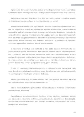 109
RAIVA
A prevenção de raiva em humanos, após o ferimento por animais (mesmo vacinados),
fundamenta-se na eliminação do vírus e proteção específica (imunização ativa e passiva).
A eliminação ou a neutralização do vírus deve ser a mais precoce e completa, através
da limpeza rigorosa de qualquer ferimento produzido por animal.
A assepsia deve ser feita com água e sabão, evitando curativos compressivos e sutu-
ras, por impedirem a exposição desejável dos ferimentos (se a sutura for absolutamente
necessária, fazê-la frouxa, permitindo drenagem do ferimento. No caso de indicação de
soro antirrábico, a sutura deverá ser uma hora após a aplicação do soro intralesional).
Pode-se utilizar soluções antisépticas de conteúdo alcoólico com exceção do timerosal
(Merthiolate), ao qual o vírus da raiva apresenta resistência. Os cuidados com o ferimen-
to incluem a prevenção do tétano sempre que necessário.
O tratamento preventivo será instituído o mais cedo possível. O tratamento não
possui eficácia quando instituído dez dias antes do primeiro dia dos sintomas (pródro-
mo). Entretanto, deve ser iniciado mesmo que tenha decorrido muito tempo após o
contato. O tratamento está fundamentado de acordo com as características do ferimen-
to e nas condições do animal agressor, que deve ser mantido em observação por um
período de dez dias, sempre que possível (cães, gatos e furões).
O êxito do tratamento está relacionado com o início precoce da vacinação e cada
caso deverá ser avaliado pelo médico do posto de saúde, para ser aplicado protocolo
de vacinação preconizado pelo Ministério da Saúde.
Não há contra indicação durante a gravidez, nem com qualquer tratamento, exceção
aos corticosteróides ou outros imunossupressores.
Não se indica tratamento para contato indireto através de materiais contaminados
com secreções de animais. 	
Agressões por animais domésticos (bovinos, ovinos, caprinos, equídeos e suínos)
não passíveis de tratamento profilático, uma vez avaliadas as condições da exposição.
Não deve ser indicado tratamento para contatos indireto de pele com saliva em cordas,
pelagem dos animais etc.
 