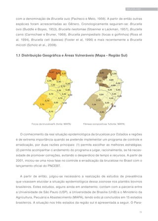 11
BRUCELOSE
com a denominação de Brucella suis (Pacheco e Melo, 1956). A partir de então outras
espécies foram acrescentadas ao Gênero. Cronologicamente seguiram-se: Brucella
ovis (Buddle e Boyes, 1953), Brucella neotomae (Stoenner e Lackman, 1957), Brucella
canis (Carmichael e Bruner, 1968), Brucella pennipedialis (focas e golfinhos) (Ross et
al. 1994), Brucella ceti (baleias) (Foster et al, 1996) e mais recentemente a Brucella
microti (Scholz et al., 2008).
1.1 Distribuição Geográfica e Áreas Vulneráveis (Mapa - Região Sul)
Focos de brucelose% (fonte: MAPA) Fêmeas soropositivas %(fonte: MAPA)
O conhecimento da real situação epidemiológica da brucelose por Estados e regiões
é de extrema importância quando se pretende implementar um programa de controle e
erradicação, por duas razões principais: (1) permite escolher as melhores estratégias;
(2) permite acompanhar o andamento do programa e julgar, racionalmente, se há neces-
sidade de promover correções, evitando o desperdício de tempo e recursos. A partir de
2001, iniciou-se uma nova fase no controle e erradicação da brucelose no Brasil com o
lançamento oficial do PNCEBT.
A partir de então, julgou-se necessário a realização de estudos de prevalência
que visassem elucidar a situação epidemiológica dessa zoonose nos plantéis bovinos
brasileiros. Estes estudos, alguns ainda em andamento, contam com a parceria entre
a Universidade de São Paulo (USP), a Universidade de Brasília (UnB) e o Ministério da
Agricultura, Pecuária e Abastecimento (MAPA), tendo sido já concluídos em 15 estados
brasileiros. A situação nos três estados da região sul é apresentada a seguir. O Para-
 