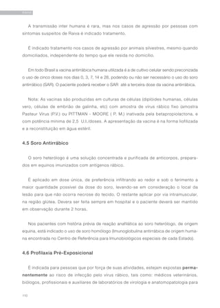 110
RAIVA
A transmissão inter humana é rara, mas nos casos de agressão por pessoas com
sintomas suspeitos de Raiva é indicado tratamento.
É indicado tratamento nos casos de agressão por animais silvestres, mesmo quando
domiciliados, independente do tempo que ele resida no domicílio.
Em todo Brasil a vacina antirrábica humana utilizada é a de cultivo celular sendo preconizada
o uso de cinco doses nos dias 0, 3, 7, 14 e 28, podendo ou não ser necessário o uso do soro
antirrábico (SAR). O paciente poderá receber o SAR até a terceira dose da vacina antirrábica.
Nota: As vacinas são produzidas em culturas de células (diplóides humanas, células
vero, células de embrião de galinha, etc) com amostra de vírus rábico fixo (amostra
Pasteur Vírus (P.V.) ou PITTMAN - MOORE ( P. M.) inativada pela betapropiolactona, e
com potência mínima de 2,5 U.I./doses. A apresentação da vacina é na forma liofilizada
e a reconstituição em água estéril.
4.5 Soro Antirrábico
O soro heterólogo é uma solução concentrada e purificada de anticorpos, prepara-
dos em equinos imunizados com antígenos rábico.
É aplicado em dose única, de preferência infiltrando ao redor e sob o ferimento a
maior quantidade possível da dose do soro, levando-se em consideração o local da
lesão para que não ocorra necrose do tecido. O restante aplicar por via intramuscular,
na região glútea. Devera ser feita sempre em hospital e o paciente deverá ser mantido
em observação durante 2 horas.
Nos pacientes com história prévia de reação anafilática ao soro heterólogo, de origem
equina, está indicado o uso de soro homólogo (Imunoglobulina antirrábica de origem huma-
na encontrada no Centro de Referência para Imunobiológicos especiais de cada Estado).
4.6 Profilaxia Pré-Exposicional
É indicada para pessoas que por força de suas atividades, estejam expostas perma-
nentemente ao risco de infecção pelo vírus rábico, tais como: médicos veterinários,
biólogos, profissionais e auxiliares de laboratórios de virologia e anatomopatologia para
 