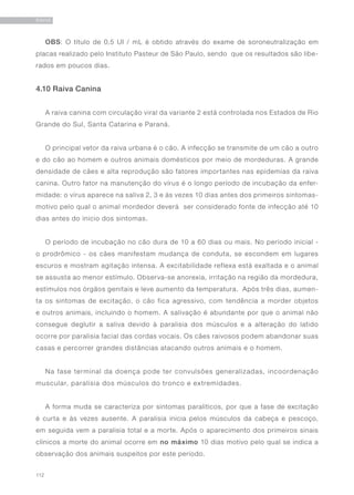 112
RAIVA
OBS: O título de 0,5 UI / mL é obtido através do exame de soroneutralização em
placas realizado pelo Instituto Pasteur de São Paulo, sendo que os resultados são libe-
rados em poucos dias.
4.10 Raiva Canina
A raiva canina com circulação viral da variante 2 está controlada nos Estados de Rio
Grande do Sul, Santa Catarina e Paraná.
O principal vetor da raiva urbana é o cão. A infecção se transmite de um cão a outro
e do cão ao homem e outros animais domésticos por meio de mordeduras. A grande
densidade de cães e alta reprodução são fatores importantes nas epidemias da raiva
canina. Outro fator na manutenção do vírus é o longo período de incubação da enfer-
midade: o vírus aparece na saliva 2, 3 e às vezes 10 dias antes dos primeiros sintomas-
motivo pelo qual o animal mordedor deverá ser considerado fonte de infecção até 10
dias antes do inicio dos sintomas.
O período de incubação no cão dura de 10 a 60 dias ou mais. No período inicial -
o prodrômico - os cães manifestam mudança de conduta, se escondem em lugares
escuros e mostram agitação intensa. A excitabilidade reflexa está exaltada e o animal
se assusta ao menor estímulo. Observa-se anorexia, irritação na região da mordedura,
estímulos nos órgãos genitais e leve aumento da temperatura. Após três dias, aumen-
ta os sintomas de excitação, o cão fica agressivo, com tendência a morder objetos
e outros animais, incluindo o homem. A salivação é abundante por que o animal não
consegue deglutir a saliva devido à paralisia dos músculos e a alteração do latido
ocorre por paralisia facial das cordas vocais. Os cães raivosos podem abandonar suas
casas e percorrer grandes distâncias atacando outros animais e o homem.
Na fase terminal da doença pode ter convulsões generalizadas, incoordenação
muscular, paralisia dos músculos do tronco e extremidades.
A forma muda se caracteriza por sintomas paralíticos, por que a fase de excitação
é curta e às vezes ausente. A paralisia inicia pelos músculos da cabeça e pescoço,
em seguida vem a paralisia total e a morte. Após o aparecimento dos primeiros sinais
clínicos a morte do animal ocorre em no máximo 10 dias motivo pelo qual se indica a
observação dos animais suspeitos por este período.
 