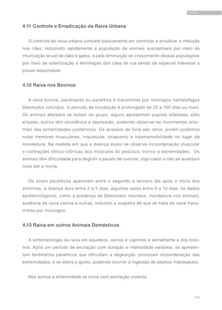 113
RAIVA
4.11 Controle e Erradicação da Raiva Urbana
O controle da raiva urbana consiste basicamente em controlar e erradicar a infecção
nos cães, reduzindo rapidamente a população de animais susceptíveis por meio da
imunização anual de cães e gatos, e pela diminuição do crescimento dessas populações
por meio de esterilização e eliminação dos cães de rua sendo de especial interesse a
posse responsável.
4.12 Raiva nos Bovinos
A raiva bovina, paralisante ou paralítica é transmitida por morcegos hematófagos
Desmodus rotundus. O período de incubação é prolongado de 25 a 100 dias ou mais.
Os animais afetados se isolam do grupo, alguns apresentam pupilas dilatadas, pêlo
eriçado, outros têm sonolência e depressão, podendo observar-se movimentos anor-
mais das extremidades posteriores. Os acessos de fúria são raros, porém podemos
notar tremores musculares, inquietude, priapismo e hipersensibilidade no lugar da
mordedura. Na medida em que a doença evolui se observa incoordenação muscular
e contrações tônico-clônicas dos músculos do pescoço, tronco e extremidades. Os
animais têm dificuldade para deglutir e param de ruminar, logo caem e não se levantam
mais até a morte.
Os sinais paralíticos aparecem entre o segundo e terceiro dia após o início dos
sintomas, a doença dura entre 2 a 5 dias, algumas vezes entre 8 a 10 dias, os dados
epidemiológicos, como a presença de Desmodus rotundus, mordedura nos animais,
ausência de raiva canina e outras, induzem a suspeita de que se trata de raiva trans-
mitida por morcegos.
4.13 Raiva em outros Animais Domésticos
A sintomatologia da raiva em equídeos, ovinos e caprinos é semelhante a dos bovi-
nos. Após um período de excitação com duração e intensidade variáveis, se apresen-
tam fenômenos paralíticos que dificultam a deglutição, provocam incoordenação das
extremidades, e se altera o gosto, podendo ocorrer a ingestão de objetos indesejáveis.
Nos suínos a enfermidade se inicia com excitação violenta.
 