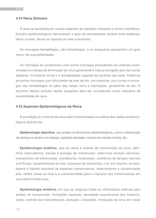 114
RAIVA
4.14 Raiva Silvestre
A raiva se apresenta em muitas espécies de canídeos silvestres e outros mamíferos.
Estudos epidemiológicos demonstram o grau de sensibilidade variável entre espécies:
lobos coiotes, sendo as raposas as mais suscetíveis.
Os morcegos hematófagos, não hematófagos, e os mangustos apresentam um grau
menor de susceptibilidade.
Os morcegos se contaminam com outros morcegos procedentes de colônias conta-
minadas e o tempo de eliminação do vírus geralmente é mais prolongado que nas outras
espécies. O sintoma inicial é a excitabilidade seguida de paralisia das asas. Podemos
encontrar morcegos com dificuldade de voar de dia, nas cavernas, nos currais e morce-
gos não hematófagos no pátio das casas, forro e habitações, geralmente de dia. O
encontro destes animais nestas situações deve ser considerado como indicativa da
possibilidade de raiva.
4.15 Aspectos Epidemiológicos da Raiva
A estratégia do controle da raiva está fundamentada na análise dos dados epidemio-
lógicos através da:
Epidemiologia descritiva, que analisa os fenômenos epidemiológicos, como a distribuição
da doença no tempo e no espaço, espécies atacadas, número de animais mortos, etc.
Epidemiologia analítica, que se refere à análise de transmissão do vírus, iden-
tifica reservatórios, estuda a biologia do transmissor, determina animais sensíveis,
mecanismos de transmissão, mordeduras, localização, existência de abrigos naturais
e artificiais, características do solo, presença de montanhas, rios. Em resumo, se esta-
belece o habitat favorável às espécies transmissoras, determinando a receptividade
alta, média, baixa ou nula e a vulnerabilidade para o ingresso dos transmissores em
uma determinada área.
Epidemiologia sintética, em que se reagrupa todas as informações relativas para
análise de transmissão, flutuações sazonais, densidade populacional dos transmis-
sores, controle dos transmissores, evolução, ciclicidade, introdução do vírus em novas
 