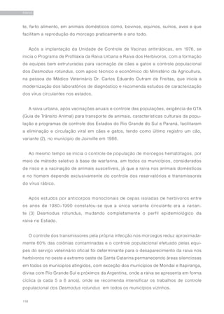 118
RAIVA
te, farto alimento, em animais domésticos como, bovinos, equinos, suínos, aves e que
facilitam a reprodução do morcego praticamente o ano todo.
Após a implantação da Unidade de Controle de Vacinas antirrábicas, em 1976, se
inicia o Programa de Profilaxia da Raiva Urbana e Raiva dos Herbívoros, com a formação
de equipes bem estruturadas para vacinação de cães e gatos e controle populacional
dos Desmodus rotundus, com apoio técnico e econômico do Ministério da Agricultura,
na pessoa do Médico Veterinário Dr. Carlos Eduardo Outram de Freitas, que inicia a
modernização dos laboratórios de diagnóstico e recomenda estudos de caracterização
dos vírus circulantes nos estados.
A raiva urbana, após vacinações anuais e controle das populações, exigência de GTA
(Guia de Trânsito Animal) para transporte de animais, características culturais da popu-
lação e programas de controle dos Estados do Rio Grande do Sul e Paraná, facilitaram
a eliminação e circulação viral em cães e gatos, tendo como último registro um cão,
variante (2), no município de Joinville em 1988.
Ao mesmo tempo se inicia o controle de população de morcegos hematófagos, por
meio de método seletivo à base de warfarina, em todos os municípios, considerados
de risco e a vacinação de animais suscetíveis, já que a raiva nos animais domésticos
e no homem depende exclusivamente do controle dos reservatórios e transmissores
do vírus rábico.
Após estudos por anticorpos monoclonais de cepas isoladas de herbívoros entre
os anos de 1980–1990 constatou-se que a única variante circulante era a varian-
te (3) Desmodus rotundus, mudando completamente o perfil epidemiológico da
raiva no Estado.
O controle dos transmissores pela própria infecção nos morcegos reduz aproximada-
mente 60% das colônias contaminadas e o controle populacional efetuado pelas equi-
pes do serviço veterinário oficial foi determinante para o desaparecimento da raiva nos
herbívoros no oeste e extremo oeste de Santa Catarina permanecendo áreas silenciosas
em todos os municípios atingidos, com exceção dos municípios de Mondai e Itapiranga,
divisa com Rio Grande Sul e próximos da Argentina, onde a raiva se apresenta em forma
cíclica (a cada 5 a 6 anos), onde se recomenda intensificar os trabalhos de controle
populacional dos Desmodus rotundus em todos os municípios vizinhos.
 