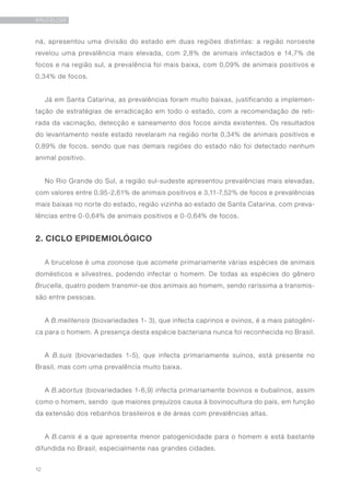 12
BRUCELOSE
ná, apresentou uma divisão do estado em duas regiões distintas: a região noroeste
revelou uma prevalência mais elevada, com 2,8% de animais infectados e 14,7% de
focos e na região sul, a prevalência foi mais baixa, com 0,09% de animais positivos e
0,34% de focos.
Já em Santa Catarina, as prevalências foram muito baixas, justificando a implemen-
tação de estratégias de erradicação em todo o estado, com a recomendação de reti-
rada da vacinação, detecção e saneamento dos focos ainda existentes. Os resultados
do levantamento neste estado revelaram na região norte 0,34% de animais positivos e
0,89% de focos, sendo que nas demais regiões do estado não foi detectado nenhum
animal positivo.
No Rio Grande do Sul, a região sul-sudeste apresentou prevalências mais elevadas,
com valores entre 0,95-2,61% de animais positivos e 3,11-7,52% de focos e prevalências
mais baixas no norte do estado, região vizinha ao estado de Santa Catarina, com preva-
lências entre 0-0,64% de animais positivos e 0-0,64% de focos.
2. CICLO EPIDEMIOLÓGICO
A brucelose é uma zoonose que acomete primariamente várias espécies de animais
domésticos e silvestres, podendo infectar o homem. De todas as espécies do gênero
Brucella, quatro podem transmir-se dos animais ao homem, sendo raríssima a transmis-
são entre pessoas.
A B.melitensis (biovariedades 1- 3), que infecta caprinos e ovinos, é a mais patogêni-
ca para o homem. A presença desta espécie bacteriana nunca foi reconhecida no Brasil.
A B.suis (biovariedades 1-5), que infecta primariamente suínos, está presente no
Brasil, mas com uma prevalência muito baixa.
A B.abortus (biovariedades 1-6,9) infecta primariamente bovinos e bubalinos, assim
como o homem, sendo que maiores prejuízos causa à bovinocultura do país, em função
da extensão dos rebanhos brasileiros e de áreas com prevalências altas.
A B.canis é a que apresenta menor patogenicidade para o homem e está bastante
difundida no Brasil, especialmente nas grandes cidades.
 