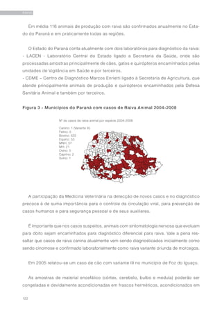 122
RAIVA
Em média 116 animais de produção com raiva são confirmados anualmente no Esta-
do do Paraná e em praticamente todas as regiões.
O Estado do Paraná conta atualmente com dois laboratórios para diagnóstico da raiva:
- LACEN - Laboratório Central do Estado ligado a Secretaria da Saúde, onde são
processadas amostras principalmente de cães, gatos e quirópteros encaminhados pelas
unidades de Vigilância em Saúde e por terceiros,
- CDME – Centro de Diagnóstico Marcos Enrietti ligado à Secretaria de Agricultura, que
atende principalmente animais de produção e quirópteros encaminhados pela Defesa
Sanitária Animal e também por terceiros.
A participação da Medicina Veterinária na detecção de novos casos e no diagnóstico
precoce é de suma importância para o controle da circulação viral, para prevenção de
casos humanos e para segurança pessoal e de seus auxiliares.
É importante que nos casos suspeitos, animais com sintomatologia nervosa que evoluam
para óbito sejam encaminhados para diagnóstico diferencial para raiva. Vale a pena res-
saltar que casos de raiva canina atualmente vem sendo diagnosticados inicialmente como
sendo cinomose e confirmado laboratorialmente como raiva variante oriunda de morcegos.
Em 2005 relatou-se um caso de cão com variante III no município de Foz do Iguaçu.
As amostras de material encefálico (córtex, cerebelo, bulbo e medula) poderão ser
congeladas e devidamente acondicionadas em frascos herméticos, acondicionados em
Figura 3 - Municípios do Paraná com casos de Raiva Animal 2004-2008
 