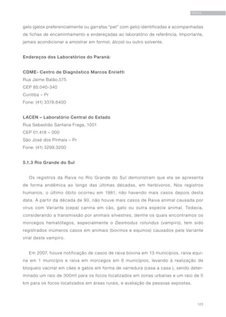 123
RAIVA
gelo (gelox preferencialmente ou garrafas “pet” com gelo) identificadas e acompanhadas
de fichas de encaminhamento e endereçadas ao laboratório de referência. Importante,
jamais acondicionar a amostrar em formol, álcool ou outro solvente.
Endereços dos Laboratórios do Paraná:	
CDME- Centro de Diagnóstico Marcos Enrietti
Rua Jaime Balão,575
CEP 80.040-340
Curitiba – Pr
Fone: (41) 3378.6400
LACEN – Laboratório Central do Estado
Rua Sebastião Santana Fraga, 1001
CEP 01.418 – 000
São José dos Pinhais – Pr
Fone: (41) 3299.3200
5.1.3 Rio Grande do Sul
Os registros da Raiva no Rio Grande do Sul demonstram que ela se apresenta
de forma endêmica ao longo das últimas décadas, em herbívoros. Nos registros
humanos, o último óbito ocorreu em 1981, não havendo mais casos depois desta
data. A partir da década de 90, não houve mais casos de Raiva animal causada por
vírus com Variante (cepa) canina em cão, gato ou outra espécie animal. Todavia,
considerando a transmissão por animais silvestres, dentre os quais encontramos os
morcegos hematófagos, especialmente o Desmodus rotundus (vampiro), tem sido
registrados inúmeros casos em animais (bovinos e equinos) causados pela Variante
viral deste vampiro.
Em 2007, houve notificação de casos de raiva bovina em 13 municípios, raiva equi-
na em 1 município e raiva em morcegos em 6 municípios, levando à realização de
bloqueio vacinal em cães e gatos em forma de varredura (casa a casa ), sendo deter-
minado um raio de 300mt para os focos localizados em zonas urbanas e um raio de 5
km para os focos localizados em áreas rurais, e avaliação de pessoas expostas.
 