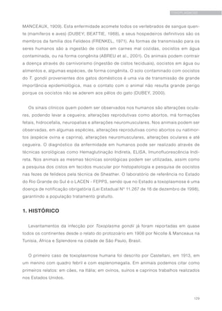 129
TOXOPLASMOSE
MANCEAUX, 1909). Esta enfermidade acomete todos os vertebrados de sangue quen-
te (mamíferos e aves) (DUBEY; BEATTIE, 1988), e seus hospedeiros definitivos são os
membros da família dos Felídeos (FRENKEL, 1971). As formas de transmissão para os
seres humanos são a ingestão de cistos em carnes mal cozidas, oocistos em água
contaminada, ou na forma congênita (ABREU et al., 2001). Os animais podem contrair
a doença através do carnivorismo (ingestão de cistos teciduais), oocistos em água ou
alimentos e, algumas espécies, de forma congênita. O solo contaminado com oocistos
do T. gondii provenientes dos gatos domésticos é uma via de transmissão de grande
importância epidemiológica, mas o contato com o animal não resulta grande perigo
porque os oocistos não se aderem aos pêlos do gato (DUBEY, 2000).
Os sinais clínicos quem podem ser observados nos humanos são alterações ocula-
res, podendo levar a cegueira; alterações reprodutivas como abortos, má formações
fetais, hidrocefalia, neuropatias e alterações neuromusculares. Nos animais podem ser
observadas, em algumas espécies, alterações reprodutivas como abortos ou natimor-
tos (espécie ovina e caprina), alterações neuromusculares, alterações oculares e até
cegueira. O diagnóstico da enfermidade em humanos pode ser realizado através de
técnicas sorológicas como Hemaglutinação Indireta, ELISA, Imunofluorescência Indi-
reta. Nos animais as mesmas técnicas sorológicas podem ser utilizadas, assim como
a pesquisa dos cistos em tecidos muscular por histopatologia e pesquisa de oocistos
nas fezes de felídeos pela técnica de Sheather. O laboratório de referência no Estado
do Rio Grande do Sul é o LACEN - FEPPS, sendo que no Estado a toxoplasmose é uma
doença de notificação obrigatória (Lei Estadual Nº 11.267 de 18 de dezembro de 1998),
garantindo a população tratamento gratuito.
1. HISTÓRICO
Levantamentos da infecção por Toxoplasma gondii já foram reportadas em quase
todos os continentes desde o relato do protozoário em 1908 por Nicolle & Manceaux na
Tunísia, África e Splendore na cidade de São Paulo, Brasil.
O primeiro caso de toxoplasmose humana foi descrito por Castellani, em 1913, em
um menino com quadro febril e com esplenomegalia. Em animais podemos citar como
primeiros relatos: em cães, na Itália; em ovinos, suínos e caprinos trabalhos realizados
nos Estados Unidos.
 