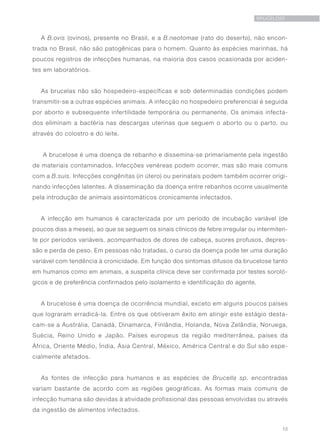 13
BRUCELOSE
A B.ovis (ovinos), presente no Brasil, e a B.neotomae (rato do deserto), não encon-
trada no Brasil, não são patogênicas para o homem. Quanto às espécies marinhas, há
poucos registros de infecções humanas, na maioria dos casos ocasionada por aciden-
tes em laboratórios.
As brucelas não são hospedeiro-específicas e sob determinadas condições podem
transmitir-se a outras espécies animais. A infecção no hospedeiro preferencial é seguida
por aborto e subsequente infertilidade temporária ou permanente. Os animais infecta-
dos eliminam a bactéria nas descargas uterinas que seguem o aborto ou o parto, ou
através do colostro e do leite.
A brucelose é uma doença de rebanho e dissemina-se primariamente pela ingestão
de materiais contaminados. Infecções venéreas podem ocorrer, mas são mais comuns
com a B.suis. Infecções congênitas (in útero) ou perinatais podem também ocorrer origi-
nando infecções latentes. A disseminação da doença entre rebanhos ocorre usualmente
pela introdução de animais assintomáticos cronicamente infectados.
A infecção em humanos é caracterizada por um período de incubação variável (de
poucos dias a meses), ao que se seguem os sinais clínicos de febre irregular ou intermiten-
te por períodos variáveis, acompanhados de dores de cabeça, suores profusos, depres-
são e perda de peso. Em pessoas não tratadas, o curso da doença pode ter uma duração
variável com tendência à cronicidade. Em função dos sintomas difusos da brucelose tanto
em humanos como em animais, a suspeita clínica deve ser confirmada por testes soroló-
gicos e de preferência confirmados pelo isolamento e identificação do agente.
A brucelose é uma doença de ocorrência mundial, exceto em alguns poucos países
que lograram erradicá-la. Entre os que obtiveram êxito em atingir este estágio desta-
cam-se a Austrália, Canadá, Dinamarca, Finlândia, Holanda, Nova Zelândia, Noruega,
Suécia, Reino Unido e Japão. Países europeus da região mediterrânea, países da
África, Oriente Médio, Índia, Ásia Central, México, América Central e do Sul são espe-
cialmente afetados.
As fontes de infecção para humanos e as espécies de Brucella sp. encontradas
variam bastante de acordo com as regiões geográficas. As formas mais comuns de
infecção humana são devidas à atividade profissional das pessoas envolvidas ou através
da ingestão de alimentos infectados.
 