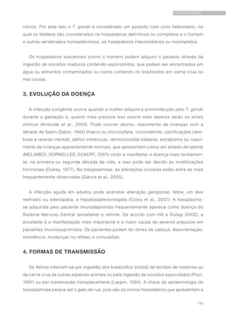133
TOXOPLASMOSE
nitivos. Por este fato o T. gondii é considerado um parasito com ciclo heteroxeno, no
qual os felídeos são considerados os hospedeiros definitivos ou completos e o homem
e outros vertebrados homeotérmicos, os hospedeiros intermediários ou incompletos.
Os hospedeiros suscetíveis (como o homem) podem adquirir o parasito através da
ingestão de oocistos maduros contendo esporozoítos, que podem ser encontrados em
água ou alimentos contaminados ou cistos contendo os bradizoítos em carne crua ou
mal cozida.
3. EVOLUÇÃO DA DOENÇA
A infecção congênita ocorre quando a mulher adquire a primoinfecção pelo T. gondii
durante a gestação e, quanto mais precoce isso ocorre mais severos serão os sinais
clínicos (Andrade et al., 2004). Pode ocorrer aborto, nascimento de crianças com a
tétrade de Sabin (Sabin, 1942) (macro ou microcefalia, coriorretinite, calcificações cere-
brais e retardo mental), déficit intelectual, retinocoroidite bilateral, estrabismo ou nasci-
mento de crianças aparentemente normais, que apresentam cistos em estado de latente
(MELAMED; DORNELLES; ECKERT, 2001) vindo a manifestar a doença mais tardiamen-
te, na primeira ou segunda década de vida, e isso pode ser devido às modificações
hormonais (Dubey, 1977). Na toxoplasmose, as alterações oculares estão entre as mais
frequentemente observadas (Garcia et al., 2005).
A infecção aguda em adultos pode acarretar alteração ganglionar, febre, um leve
resfriado ou adenopatia, e hepatoesplenomegalia (Costa et al., 2007). A toxoplasmo-
se adquirida pelo paciente imunodeprimido frequentemente aparece como doença do
Sistema Nervoso Central (encefalite) e retinite. De acordo com Hill e Dubey (2002), a
encefalite é a manifestação mais importante e a maior causa de severos prejuízos em
pacientes imunossuprimidos. Os pacientes podem ter dores de cabeça, desorientação,
sonolência, mudanças no reflexo e convulsões.
4. FORMAS DE TRANSMISSÃO
Os felinos infectam-se por ingestão dos bradizoítos (cistos) de tecidos de roedores ou
de carne crua de outras espécies animais ou pela ingestão de oocistos esporulados (Pizzi,
1997) ou por transmissão transplacentária (Lappin, 1994). A chave da epidemiologia da
toxoplasmose parece ser o gato de rua, pois são os únicos hospedeiros que apresentam a
 
