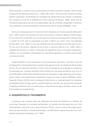 134
TOXOPLASMOSE
forma sexuada, e a areia e solo contaminados por fezes contendo oocistos, serem fontes
duradouras de infecção (Araujo et al., 1998). Além disso, soma-se o fato de que os felinos
cobrem suas fezes, aumentando as condições de sobrevivência do oocisto. A presença
dos oocistos no solo já foi relatada por vários autores (Grunspan, 1996), sendo que as
condições ideais para que ocorra a esporulação são de umidade, oxigenação e tempera-
tura, podendo o oocisto permanecer infectante por até 18 meses (FRENKEL, 1971).
Surtos de toxoplasmose em humanos foram relatados por muitos autores (Bonametti
et al., 1997) a partir de consumo de carne mal cozida, verduras e águas contaminadas.
Em um estudo foi verificado que a proporção de humanos que adquiriram infecção pelo
T. gondii foi mais alta na população que tem o hábito de comer carne mal-passada
(Amato Neto, et al. 1995). O risco de infecção por este protozoário aumenta pelo consu-
mo de carne de suínos, seguido da de ovinos e caprinos (Garcia et al, 1999). Após a
ingestão de oocistos ou cistos, e liberação de taquizoítos para a circulação sanguínea e
linfática, se o hospedeiro intermediário for uma fêmea gestante, o parasito pode invadir
os tecidos do feto.
A água também é uma importante via de transmissão. No Brasil, o primeiro surto de
toxoplasmose comprovadamente causado pela água ocorreu na cidade de Santa Isabel
do Ivaí, PR, em dezembro de 2001, onde um dos reservatórios que abastece a cidade foi
contaminado por oocistos liberados pelos filhotes de uma gata doméstica que vivia no
local (SILVEIRA, 2002). Mais de 600 pessoas se infectaram e sete gestantes soroconver-
teram, destas, seis bebês foram infectados e houve um caso de aborto (BRASIL, 2002).
Segundo Silveira (2002), esta constatação demonstrou a vulnerabilidade dos sistemas
de abastecimento de água para a contaminação por oocistos de protozoários devendo
a Vigilância Sanitária ficar em alerta para a importância da água de beber como via de
transmissão da toxoplasmose.
5. DIAGNÓSTICO E TRATAMENTO	
A pesquisa de oocistos pode ser realizada nas fezes de felídeos por método de
centrífugo-flutuação com solução de Sheather, no período de eliminação ativa do ciclo
enteroepitelial, que dura uma a duas semanas. Porém, como a maioria dos gatos apre-
senta-se assintomática, durante este estágio, normalmente o exame fecal não é um bom
método diagnóstico (Swango, et al. 1992).
 