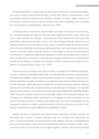 135
TOXOPLASMOSE
A pesquisa direta do T. gondii pode ser feita a partir de diversos componentes orgâni-
cos, como, sangue, líquido cefaloraquidiano, saliva, leite, escarro, medula óssea, cortes
de placenta, além de conteúdos de infiltrados cutâneos, do baço, fígado, músculos e
linfonodos. O material obtido pode ser utilizado para fazer diagnóstico por inoculação
em camundongo ou histopatológico (Moreno et al. 2007).
A toxoplasmose é usualmente diagnosticada com base na detecção de anticorpos.
Em infecções agudas os níveis de anticorpos IgG e IgM geralmente surgem dentro de
uma a duas semanas de infecção. A presença de níveis elevados de anticorpos IgG
específicos indica que a infecção ocorreu, mas não distingue infecção recente de uma
infecção adquirida há muito tempo. Como auxiliar na determinação do tempo da infec-
ção utiliza-se a detecção de anticorpos IgM específicos, mas estes podem persistir por
meses ou até anos após a infecção aguda. A confirmação ou não da toxoplasmose só
é aceita após o diagnóstico laboratorial baseado em testes imunológicos que indicam o
título de anticorpos circulantes, a detecção das classes de anticorpos correspondentes
a cada fase da doença, o isolamento do parasito, a PCR, a pesquisa de antígenos circu-
lantes e a ultrassonografia (Lopes et al., 2007).
Diversas provas sorológicas têm sido utilizadas na avaliação da infecção toxoplásmi-
ca como, reações de hemaglutinação (HAI), imunofluorescência indireta, aglutinação por
imunoabsorção (ISAGA), ensaio imunoenzimático (ELISA). Se a intenção é avaliar a imuni-
dade do paciente, os testes sorológicos que detectam anticorpos da classe IgG são sufi-
cientes (Camargo, 1996). Mas para o diagnóstico da doença é preciso associar sintomas
clínicos com a presença de variação de títulos de IgG (elevação ou redução), num período
de duas a três semanas, ou a presença de anticorpos IgM (LINDSAY; BLAGBURN; DUBEY,
1997). No recém-nascido, anticorpos da classe IgG, podem ser anticorpos maternos, que
na criança não infectada podem permanecer na circulação ao longo do primeiro ano de
vida. É necessário realizar a testagem para IgM ou IgA, pois estas imunoglobulinas não
atravessam a placenta e então, quando presentes indicam a produção pelo próprio feto,
devido a infecção intra-uterina (MONTOYA; LIESENFELD, 2004).
Devido aos felinos usualmente não desenvolverem anticorpos durante o período de
eliminação dos oocistos, o exame sorológico não nos concede uma informação útil
sobre a transmissibilidade da toxoplasmose nesta espécie. Um gato sorologicamente
positivo (imune) apenas indica que ele provavelmente eliminou oocistos, e então, ofere-
ce menos perigo na transmissão que um gato negativo, embora, gatos imunes possam
 