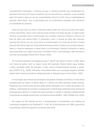 137
TOXOPLASMOSE
rimentalmente infectados, e concluiu-se que, o material mantido sob refrigeração em
períodos inferiores a 24 horas e tratados com sal não eliminou o parasito, e que somente
após 48 horas à ação do sal em concentrações de 2,0 e 2,5% houve inviabilidade do
parasito. Além disso, ficou comprovado que os condimentos avaliados não interferem
na viabilidade do parasito.
Deve-se lavar bem as mãos e utensílios após mexer em carne crua para não ingerir
formas infectantes, assim como lavá-las após contato com fezes de gato, ou após mexer
na terra, que podem estar contaminadas com oocistos. Deve ser evitado o consumo de
leite de cabra não pasteurizado. É necessário cobrir o tanque de areia das crianças,
quando não estiver em uso, para evitar a contaminação com fezes de animais. A caixa
de areia dos felinos deve ser limpa diariamente para evitar contato com oocistos esporu-
lados e o destino adequado a essas fezes é a incineração. Devemos alimentar os gatos
exclusivamente com ração comercial e combater ratos e camundongos, além de fazer o
controle da população felina (Hill e Dubey, 2002).
As mulheres grávidas soronegativas para T. gondii não devem manter contato direto
com fezes de gatos, solo ou ingerir carne mal passada. Devem beber água tratada,
e fazer sorologia antes da gravidez, e pelo menos trimestralmente durante a gesta-
ção (LOPES et al., 2009). Pacientes imunodeprimidos com sorologia negativa também
devem fazer exames periódicos diagnosticando a infecção logo no início (Pizzi, 1997).
A imunização dos animais de produção é de grande interesse econômico e está sendo
estudada para se reduzir os danos fetais e o número de cistos teciduais nestes animais.
Pesquisas com vacinas para animais estão sendo realizadas com o intuito de prevenir, em
felídeos, a eliminação de oocistos e consequente contaminação ambiental e dos animais de
produção para diminuir o número de cistos teciduais e impedir a infecção transplacentária
minimizando as perdas econômicas na indústria animal (DUBEY, 1996; FREIRE et al. 2003).
No estado do Rio Grande do Sul, a toxoplasmose é considerada uma doença de
notificação obrigatória (Lei Estadual Nº 11.267 de 18 de dezembro de 1998), garantindo
a população tratamento gratuito, fornecido pelo SUS.
 