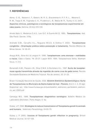 138
TOXOPLASMOSE
7. REFERÊNCIAS
Abreu C. B., Navarro I. T., Balarin, M. R. S., Bracarense A. P. F. R. L., Marana E.
R. M., Trapp S. M., Fuginaka C. A., Prudêncio L. B., Matos M. R., Tsutsui V. S. 2001.
Aspectos clínicos, patológicos e sorológicos da toxoplasmose experimental em
cães jovens. Semina. 22:2(n):123-130.
Amato Neto V., Medeiros E.A.S., Levi G.C. & Duarte M.I.S. 1995. Toxoplasmose. 4ed.
São Paulo: Sarvier, 154p.
Andrade G.M., Carvalho A.L., Nogueira M.G.S. & Oréfice F. 2004. Toxoplasmose
congênita – Orientação prática sobre prevenção e tratamento. Revista Médica de
Minas Gerais. 14: 85-91.
Araujo W.N., Silva A.V. & Langoni H. 1998. Toxoplasmose: uma zoonose – realidades
e riscos. Cães e Gatos. 79: 20-27. Lappin M.R. 1994. Toxoplasmosis felina. Waltham
focus. 4: 2-8.
Bonametti A.M., Passos J.N., Silva E.M.K. & Bortoliero A.L. 1997. Surto de toxoplas-
mose aguda transmitida através da ingestão de carne crua de gado ovino. Revista
Sociedade Brasileira de Medicina Tropical. Rio de Janeiro, 30: 21-25.
Brasil: Fundação Nacional de Saúde. 2002. Boletim Eletrônico Epidemiológico: Surto
de Toxoplasmose no Município de Santa Isabel do Ivaí – Paraná. Ano 2, n. 3, 20 ago.
Disponível em: http://www.funasa.gov.br/pub/boletim_eletronico_epi/boletim_eletroni-
co_epi_0302.pdf
Camargo M.E. 1996. Toxoplasmose: diagnóstico sorológico. Boletim Médico do
Laboratório Bronstein, Porto Alegre, V: 4p.
Dubey J.P. 1996. Strategies to reduce transmission of Toxoplasma gondii to animals
and humans. Veterinary Parasitology, 64:65-70.
Dubey J. P. 2000. Sources of Toxoplasma gondii infection in pregnancy. British
Medical Journal, 32:127-128.
 