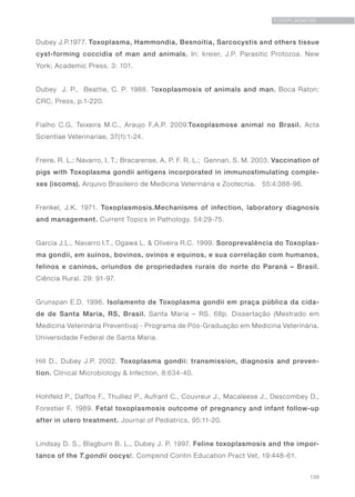 139
TOXOPLASMOSE
Dubey J.P.1977. Toxoplasma, Hammondia, Besnoitia, Sarcocystis and others tissue
cyst-forming coccidia of man and animals. In: kreier, J.P. Parasitic Protozoa. New
York; Academic Press. 3: 101.
Dubey J. P., Beattie, C. P. 1988. Toxoplasmosis of animals and man. Boca Raton:
CRC, Press, p.1-220.
Fialho C.G, Teixeira M.C., Araujo F.A.P. 2009.Toxoplasmose animal no Brasil. Acta
Scientiae Veterinariae, 37(1):1-24.
Freire, R. L.; Navarro, I. T.; Bracarense, A. P. F. R. L.; Gennari, S. M. 2003. Vaccination of
pigs with Toxoplasma gondii antigens incorporated in immunostimulating comple-
xes (iscoms). Arquivo Brasileiro de Medicina Veterinária e Zootecnia.  55:4:388-96.
Frenkel, J.K. 1971. Toxoplasmosis.Mechanisms of infection, laboratory diagnosis
and management. Current Topics in Pathology. 54:29-75.
Garcia J.L., Navarro I.T., Ogawa L. & Oliveira R.C. 1999. Soroprevalência do Toxoplas-
ma gondii, em suínos, bovinos, ovinos e equinos, e sua correlação com humanos,
felinos e caninos, oriundos de propriedades rurais do norte do Paraná – Brasil.
Ciência Rural. 29: 91-97.
Grunspan E.D. 1996. Isolamento de Toxoplasma gondii em praça pública da cida-
de de Santa Maria, RS, Brasil. Santa Maria – RS. 68p. Dissertação (Mestrado em
Medicina Veterinária Preventiva) - Programa de Pós-Graduação em Medicina Veterinária.
Universidade Federal de Santa Maria.
Hill D., Dubey J.P. 2002. Toxoplasma gondii: transmission, diagnosis and preven-
tion. Clinical Microbiology & Infection, 8:634-40.
Hohlfeld P., Daffos F., Thulliez P., Aufrant C., Couvreur J., Macaleese J., Descombey D.,
Forestier F. 1989. Fetal toxoplasmosis outcome of pregnancy and infant follow-up
after in utero treatment. Journal of Pediatrics, 95:11-20.
Lindsay D. S., Blagburn B. L., Dubey J. P. 1997. Feline toxoplasmosis and the impor-
tance of the T.gondii oocyst. Compend Contin Education Pract Vet, 19:448-61.
 