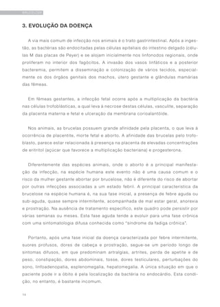 14
BRUCELOSE
3. EVOLUÇÃO DA DOENÇA
A via mais comum de infecção nos animais é o trato gastrintestinal. Após a inges-
tão, as bactérias são endocitadas pelas células epiteliais do intestino delgado (célu-
las M das placas de Peyer) e se alojam inicialmente nos linfonodos regionais, onde
proliferam no interior dos fagócitos. A invasão dos vasos linfáticos e a posterior
bacteremia, permitem a disseminação e colonização de vários tecidos, especial-
mente os dos órgãos genitais dos machos, útero gestante e glândulas mamárias
das fêmeas.
Em fêmeas gestantes, a infecção fetal ocorre após a multiplicação da bactéria
nas células trofoblásticas, a qual leva à necrose destas células, vasculite, separação
da placenta materna e fetal e ulceração da membrana corioalantóide.
Nos animais, as brucelas possuem grande afinidade pela placenta, o que leva à
ocorrência de placentite, morte fetal e aborto. A afinidade das brucelas pelo trofo-
blasto, parece estar relacionada à presença na placenta de elevadas concentrações
de eritritol (açúcar que favorece a multiplicação bacteriana) e progesterona.
Diferentemente das espécies animais, onde o aborto é a principal manifesta-
ção da infecção, na espécie humana este evento não é uma causa comum e o
risco da mulher gestante abortar por brucelose, não é diferente do risco de abortar
por outras infecções associadas a um estado febril. A principal característica da
brucelose na espécie humana é, na sua fase inicial, a presença de febre aguda ou
sub-aguda, quase sempre intermitente, acompanhada de mal estar geral, anorexia
e prostração. Na ausência de tratamento específico, este quadro pode persistir por
várias semanas ou meses. Esta fase aguda tende a evoluir para uma fase crônica
com uma sintomatologia difusa conhecida como “síndrome da fadiga crônica”.
Portanto, após uma fase inicial da doença caracterizada por febre intermitente,
suores profusos, dores de cabeça e prostração, segue-se um período longo de
sintomas difusos, em que predominam artralgias, artrites, perda de apetite e de
peso, constipação, dores abdominais, tosse, dores testiculares, perturbações do
sono, linfoadenopatia, esplenomegalia, hepatomegalia. A única situação em que o
paciente pode ir a óbito é pela localização da bactéria no endocárdio. Esta condi-
ção, no entanto, é bastante incomum.
 