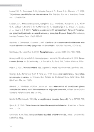 140
TOXOPLASMOSE
Lopes F.M. R., Gonçalves D. D., Mitsuka-Breganó R., Freire R. L., Navarro I. T. 2007.
Toxoplasma gondii infection in pregnancy. The Brazilian Journal of Infectious Disea-
ses, 11(5):496-506.
Lopes F.M.R., Mitsuka-Breganó R., Gonçalves D.D., Freire R.L., Karigyo C. J. T., Wedy
G. F., Matsuo T., Reiche E. M. V., Morimoto H. K., Capobiango J. D., Inoue I. T., Garcia
J. L., Navarro I. T. 2009. Factors associated with seropositivity for anti-Toxoplas-
ma gondii antibodies in pregnant women of Londrina, Paraná, Brazil. Memórias do
Instituto Oswaldo Cruz, 104(2):378-82.
Melamed J., Dornelles F., Eckert G. U 2001. Cerebral CT scan alterations in children with
ocular lesions caused by congenital toxoplasmosis. Jornal de Pediatria, 77: 475-80.
Montoya J. G., Liesenfeld O. 2004. Toxoplasmosis. Lancet, 363(9425): 1965-1976.
Moreno A.M., Linhares G.F.C., Sobestiansky J., Matos M.P.C. & Barcellos D. 2007. Doen-
ças em Suínos. In: Sobestiansky, J. & Barcellos, D. (Eds) 1Ed. Goiânia: Cânone, 770p.
Pizzi H.L. 1997. Toxoplasmosis. 1ed. Argentina: Rhône Poulenc Rorer Argentina, 91p.
Swango L.J., Bankemper K.W. & Kong L.I. 1992. Infecções bacterianas, riquétsias,
protozoais, e outras. In: Ettinger, S.J. Tratado de Medicina Interna Veterinária, 3ed.
São Paulo: Manole, 2557p.
Navarro I. T., Vidotto O., Giraldi N., Mitsuka R. 1992. Resistência do Toxoplasma gondii
ao cloreto de sódio e aos condimentos em linguiças de suínos. Boletin de la Oficina
Sanitaria Panamericana, 112:138-143.
Nicolle C., Manceaux L. 1909. Sur um protozoaire nouveau du gondii. Paris, 147:763-766.
Sabin A. B. 1942. Toxoplasmosis: recently recognized disease. Advances in Pedia-
trics, 1: 1-54.
Silveira C. A. M.2002. Toxoplasmose: Dúvidas e Controvérsias. 2002. Erechim/RS:
EdiFAPES. 152p.
 