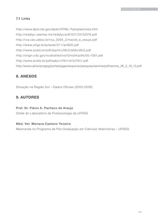 141
TOXOPLASMOSE
7.1 Links
http://www.dpd.cdc.gov/dpdx/HTML/Toxoplasmosis.htm
http://redalyc.uaemex.mx/redalyc/pdf/331/33133516.pdf
http://rca.cav.udesc.br/rca_2004_2/maciel_e_araujo.pdf
http://www.ufrgs.br/actavet/37-1/art805.pdf
http://www.scielo.br/pdf/jbpml/v38n2/a06v38n2.pdf
http://origin.cdc.gov/ncidod/eid/vol12no04/pdfs/05-1081.pdf
http://www.scielo.br/pdf/aabc/v79n1/a13v79n1.pdf
http://www.uel.br/proppg/portal/pages/arquivos/pesquisa/semina/pdf/semna_26_2_19_13.pdf
8. ANEXOS
Situação na Região Sul – Dados Oficiais (2003-2008)
9. AUTORES
Prof. Dr. Flávio A. Pacheco de Araujo
Chefe do Laboratório de Protozoologia da UFRGS
Méd. Vet. Mariana Caetano Teixeira
Mestranda no Programa de Pós Graduação em Ciências Veterinárias – UFRGS
 