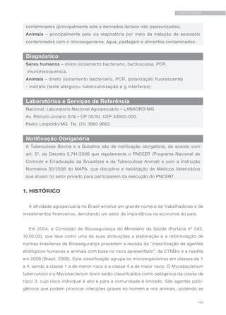 143
TUBERCULOSE
Diagnóstico
Laboratórios e Serviços de Referência
Notificação Obrigatória
Seres humanos – direto (isolamento bacteriano, baciloscopia, PCR,
imunohistoquímica.
Animais – direto (isolamento bacteriano, PCR, polarização fluorescente)
- indireto (teste alérgico= tuberculinização e g interferon)
contaminados (principalmente leite e derivados lácteos não pasteurizados).
Animais – principalmente pela via respiratória por meio da inalação de aerossóis
contaminados com o microorganismo, água, pastagem e alimentos contaminados.
Nacional: Laboratório Nacional Agropecuário – LANAGRO/MG
Av. Rômulo Joviano S/N – CP 35/50. CEP 33600-000.
Pedro Leopoldo/MG. Tel. (31) 3660 9662.
A Tuberculose Bovina e a Bubalina são de notificação obrigatória, de acordo com
art. 5º, do Decreto 5.741/2006 que regulamenta o PNCEBT (Programa Nacional de
Controle e Erradicação da Brucelose e da Tuberculose Animal) e com a Instrução
Normativa 30/2006 do MAPA, que disciplina a habilitação de Médicos Veterinários
que atuam no setor privado para participarem da execução do PNCEBT.
1. HISTÓRICO
A atividade agropecuária no Brasil envolve um grande número de trabalhadores e de
investimentos financeiros, denotando um setor de importância na economia do país.
Em 2004, a Comissão de Biossegurança do Ministério da Saúde (Portaria nº 343,
19.02.02), que teve como uma de suas atribuições a elaboração e a reformulação de
normas brasileiras de Biossegurança procedem a revisão da “classificação de agentes
etiológicos humanos e animais com base no risco apresentado”, da CTNBio e a reedita
em 2006 (Brasil, 2006). Esta classificação agrupa os microorganismos em classes de 1
a 4, sendo a classe 1 a de menor risco e a classe 4 a de maior risco. O Mycobacterium
tuberculosis e o Mycobacterium bovis estão classificados como patógenos da classe de
risco 3, cujo risco individual é alto e para a comunidade é limitado. São agentes pato-
gênicos que podem provocar infecções graves no homem e nos animais, podendo se
 