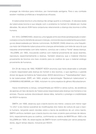 144
TUBERCULOSE
propagar de indivíduo para indivíduo, por transmissão aerógena. Para o seu combate
existem medidas profiláticas e terapêuticas eficazes.
A tuberculose bovina é uma doença tão antiga quanto a civilização. A natureza exata
da tuberculose bovina e sua relação com o problema no homem foi debate por muitas
décadas. No século XVIII havia conjecturas relacionando a doença dos bovinos à sífilis
humana.
Em 1810, CARMICHAEL observou uma ligação entre escrófula (predisposição à tuber-
culose) e consumo de leite de vaca por crianças, concluindo equivocadamente que a doen-
ça era desencadeada por fatores nutricionais. KLENCKE (1846) observou uma frequên-
cia maior de linfadenite tuberculosa entre crianças alimentadas com leite de vaca do que
naquelas amamentadas com leite materno, concluiu ser o leite a “fonte” dessa doença.
 VILLEMIN, em 1865, inoculando coelhos com material proveniente de vacas doentes,
reproduziu experimentalmente a doença. Também observou que o material infectivo
proveniente de bovinos era mais virulento para os coelhos do que o material análogo
proveniente de humanos.
Em 24 de março de 1882, ROBERT KOCH anunciou que havia observado e cultivado
o bacilo responsável pela doença do homem e dos bovinos, o que significou o grande
divisor de águas na história da Tuberculose. KOCH denominou-o “Tuberkelbacillen” (baci-
lo da tuberculose). ZOPF, em 1883, propôs a denominação “Bacterium tuberculosis” e
LEHMANN & NEUMANN, em 1896, incluíram-no como espécie do gênero Mycobacterium.   
Havia inicialmente a crença, compartilhada por KOCH e vários outros, da existência
de apenas um tipo de bacilo da Tuberculose responsável pela doença nos homens e nos
animais. Poucos autores discordavam dessa idéia, tamanho o prestígio e credibilidade
de KOCH na época.
SMITH, em 1898, observou que o bacilo bovino era menor, crescia com menor vigor
“in vitro” e era menos suscetível às modificações dos meios de cultura do que o baci-
lo humano, lançando assim dúvidas sobre a teoria da existência de um único bacilo.
SMITH verificou também que o bacilo bovino era mais virulento para animais de labora-
tório, especialmente para os coelhos, confirmando os relatos de MARTIN em 1895 e de
VILLEMIN em 1808. As observações de SMITH foram confirmadas por vários pesquisa-
dores, algum tempo depois, inclusive por KOCH.
 