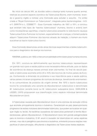 145
TUBERCULOSE
No início do século XIX, as dúvidas sobre a doença tanto humana quanto animal,
relativas ao possível aspecto zoonótico da Tuberculose Bovina, eram inúmeras, levan-
do o governo inglês a nomear uma Comissão para estudar o assunto.  Foi então
criada a “Royal Commission on Tuberculosis”, integrada pelos bacteriologistas - A.S.
e F. GRIFITH e L. COBBETT - Essa Comissão trabalhou de 1901 a 1911, e concluiu
que existiam três tipos de “bacilos tuberculosos” (humano, bovino e aviário) bem
como micobactérias saprófitas; o bacilo tuberculoso presente no leite bovino causava
Tuberculose Extra-Pulmonar no homem, especialmente em crianças; o homem poderia
adquirir Tuberculose Pulmonar dos bovinos através da inalação; o homem era muito
suscetível ao bacilo tuberculoso bovino.
Essa Comissão desenvolveu ainda várias técnicas experimentais e testes tuberculíni-
cos para o diagnóstico da doença nos bovinos.
RAVENAL publicou em 1902 a intercomunicabilidade entre tuberculose humana e bovina. 
Em 1911, concluiu-se definitivamente que bovinos tuberculosos representavam
um grande risco para a saúde pública e era necessária efetiva atitude, pois os dados
de ocorrência da doença nesses animais eram alarmantes: no final do século pas-
sado a tuberculose acometia entre 20 e 40% dos bovinos de muitos países da Euro-
pa. Conhecendo a dimensão do problema e sua importância para a saúde pública,
vários países iniciaram programas de controle da doença, beneficiando enormemen-
te os consumidores de produtos de origem animal. Até 1970 o bacilo tuberculoso
bovino foi considerado uma variante do Mycobacterium tuberculosis e denominado
M. tuberculosis variante bovis ou M. tuberculosis subespécie bovis. KARLSON &
LESSEL (1970) propuseram sua classificação como espécie individual denominada
Mycobacterium bovis.
A Tuberculose causada pelo Mycobacterium bovis é uma zoonose de evolução crônica
que acomete principalmente bovinos e bubalinos. Caracterizam-se pelo desenvolvimento
progressivo de lesões nodulares denominadas tubérculos, que podem se localizar em qual-
quer órgão ou tecido. As bactérias causadoras da tuberculose pertencem à família Myco-
bacteraceae, gênero Mycobacterium. O Mycobacterium bovis tem grande patogenicidade
para os bovinos e bubalinos, O M. avium é causador de tuberculose em varias espécies
animais, mas não é patogênico para bovinos e bubalinos, entretanto provoca reações ines-
pecíficas à tuberculinização, dificultando o diagnóstico da Tuberculose nestas espécies.
 