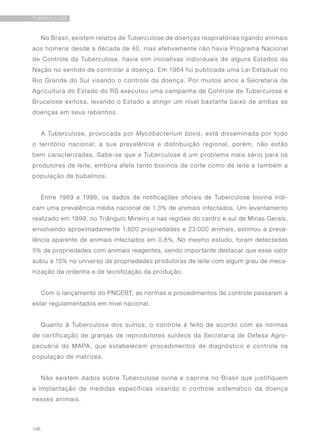 146
TUBERCULOSE
No Brasil, existem relatos de Tuberculose de doenças respiratórias ligando animais
aos homens desde a década de 40, mas efetivamente não havia Programa Nacional
de Controle da Tuberculose, havia sim iniciativas individuais de alguns Estados da
Nação no sentido de controlar a doença. Em 1964 foi publicada uma Lei Estadual no
Rio Grande do Sul visando o controle da doença. Por muitos anos a Secretaria de
Agricultura do Estado do RS executou uma campanha de Controle de Tuberculose e
Brucelose exitosa, levando o Estado a atingir um nível bastante baixo de ambas as
doenças em seus rebanhos.
A Tuberculose, provocada por Mycobacterium bovis, está disseminada por todo
o território nacional; a sua prevalência e distribuição regional, porém, não estão
bem caracterizadas. Sabe-se que a Tuberculose é um problema mais sério para os
produtores de leite, embora afete tanto bovinos de corte como de leite e também a
população de bubalinos.
Entre 1989 e 1998, os dados de notificações oficiais de Tuberculose bovina indi-
cam uma prevalência média nacional de 1,3% de animais infectados. Um levantamento
realizado em 1999, no Triângulo Mineiro e nas regiões do centro e sul de Minas Gerais,
envolvendo aproximadamente 1.600 propriedades e 23.000 animais, estimou a preva-
lência aparente de animais infectados em 0,8%. No mesmo estudo, foram detectadas
5% de propriedades com animais reagentes, sendo importante destacar que esse valor
subiu a 15% no universo de propriedades produtoras de leite com algum grau de meca-
nização da ordenha e de tecnificação da produção.
Com o lançamento do PNCEBT, as normas e procedimentos de controle passaram a
estar regulamentados em nível nacional.
Quanto à Tuberculose dos suínos, o controle é feito de acordo com as normas
de certificação de granjas de reprodutores suídeos da Secretaria de Defesa Agro-
pecuária do MAPA, que estabelecem procedimentos de diagnóstico e controle na
população de matrizes.
Não existem dados sobre Tuberculose ovina e caprina no Brasil que justifiquem
a implantação de medidas específicas visando o controle sistemático da doença
nesses animais.
 