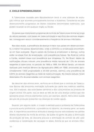 150
TUBERCULOSE
2. CICLO EPIDEMIOLÓGICO
A Tuberculose causada pelo Mycobacterium bovis é uma zoonose de evolu-
ção crônica que acomete principalmente bovinos e bubalinos. Caracteriza-se pelo
desenvolvimento progressivo de lesões nodulares denominadas tubérculos, que
podem localizar-se em qualquer órgão ou tecido.
Os países que implantaram programas de controle da Tuberculose Animal ao longo
do século passado, com bases em tuberculinização e sacrifício dos animais reagen-
tes, conseguiram reduzir consideravelmente a frequência de animais infectados.
Nos dias atuais, a prevalência da doença é maior nos países em desenvolvimen-
to, e menor nos países desenvolvidos, onde o controle e a erradicação encontram-
se em fase avançada. Alguns países da Europa já erradicaram a doença; outros
estão na etapa final de erradicação, com prevalências baixas. Na América Latina
e Caribe, existem áreas com prevalência que ultrapassa 1%. No Brasil, dados de
notificações oficiais indicam uma prevalência média nacional de 1,3% de animais
reagentes à tuberculina, no período de 1989 a 1998. Em Minas Gerais, um estudo
realizado pelo Instituto Mineiro de Agropecuária (IMA) em 1999, envolvendo apro-
ximadamente 1.600 propriedades e 23.000 animais, estimou uma prevalência de
0,85% de animais reagentes ao teste de tuberculinização. No mesmo estudo, foram
detectados 5% de propriedades com animais reagentes.
No decorrer dos últimos anos, verificou-se no Brasil que o controle da Tubercu-
lose Bovina não encontrou motivação suficiente por parte dos médicos veteriná-
rios, dos criadores, das autoridades sanitárias e dos consumidores de produtos de
origem animal. Em parte, isso se deve ao fato de ser uma doença crônica que não
apresenta sinais clínicos alarmantes como, por exemplo, aborto, febre alta e queda
abrupta de produção presentes nas doenças de caráter agudo.
Quando, por alguma razão, o criador é alertado para o problema da Tuberculose
e procura auxílio profissional, a prevalência no rebanho, de maneira geral, se revela
alta. A importância econômica atribuída à doença bovina está baseada nas perdas
diretas resultantes da morte de animais, da queda no ganho de peso e diminuição
da produção de leite, do descarte precoce e eliminação de animais de alto valor
zootécnico e condenação de carcaças no abate. Estima-se que os animais infec-
 