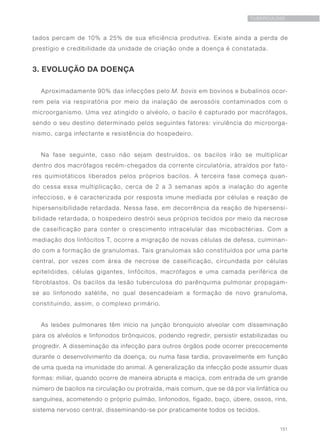151
TUBERCULOSE
tados percam de 10% a 25% de sua eficiência produtiva. Existe ainda a perda de
prestígio e credibilidade da unidade de criação onde a doença é constatada.
3. EVOLUÇÃO DA DOENÇA
Aproximadamente 90% das infecções pelo M. bovis em bovinos e bubalinos ocor-
rem pela via respiratória por meio da inalação de aerossóis contaminados com o
microorganismo. Uma vez atingido o alvéolo, o bacilo é capturado por macrófagos,
sendo o seu destino determinado pelos seguintes fatores: virulência do microorga-
nismo, carga infectante e resistência do hospedeiro.
Na fase seguinte, caso não sejam destruídos, os bacilos irão se multiplicar
dentro dos macrófagos recém-chegados da corrente circulatória, atraídos por fato-
res quimiotáticos liberados pelos próprios bacilos. A terceira fase começa quan-
do cessa essa multiplicação, cerca de 2 a 3 semanas após a inalação do agente
infeccioso, e é caracterizada por resposta imune mediada por células e reação de
hipersensibilidade retardada. Nessa fase, em decorrência da reação de hipersensi-
bilidade retardada, o hospedeiro destrói seus próprios tecidos por meio da necrose
de caseificação para conter o crescimento intracelular das micobactérias. Com a
mediação dos linfócitos T, ocorre a migração de novas células de defesa, culminan-
do com a formação de granulomas. Tais granulomas são constituídos por uma parte
central, por vezes com área de necrose de caseificação, circundada por células
epitelióides, células gigantes, linfócitos, macrófagos e uma camada periférica de
fibroblastos. Os bacilos da lesão tuberculosa do parênquima pulmonar propagam-
se ao linfonodo satélite, no qual desencadeiam a formação de novo granuloma,
constituindo, assim, o complexo primário.
As lesões pulmonares têm início na junção bronquíolo alveolar com disseminação
para os alvéolos e linfonodos brônquicos, podendo regredir, persistir estabilizadas ou
progredir. A disseminação da infecção para outros órgãos pode ocorrer precocemente
durante o desenvolvimento da doença, ou numa fase tardia, provavelmente em função
de uma queda na imunidade do animal. A generalização da infecção pode assumir duas
formas: miliar, quando ocorre de maneira abrupta e maciça, com entrada de um grande
número de bacilos na circulação ou protraída, mais comum, que se dá por via linfática ou
sanguínea, acometendo o próprio pulmão, linfonodos, fígado, baço, úbere, ossos, rins,
sistema nervoso central, disseminando-se por praticamente todos os tecidos.
 