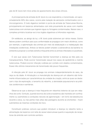 153
TUBERCULOSE
ção do M. bovis tem início antes do aparecimento dos sinais clínicos.
A principal porta de entrada do M. bovis é a via respiratória; a transmissão, em apro-
ximadamente 90% dos casos, ocorre pela inalação de aerossóis contaminados com o
microorganismo. O trato digestivo também é porta de entrada da Tuberculose Bovina,
principalmente em bezerros alimentados com leite proveniente de vacas com mastite
tuberculosa e em animais que ingerem água ou forragens contaminadas. Nesse caso, o
complexo primário localizar-se á nos órgãos digestivos e linfonodos regionais.
Em estábulos, ao abrigo da luz, o M. bovis pode sobreviver por vários meses. Outros
fatores podem contribuir para que a enfermidade se propague com maior eficiência, como
por exemplo, a aglomeração dos animais por meio da estabulação e a inadequação das
instalações zootécnicas. Ambos os fatores podem ampliar a sobrevivência da bactéria no
ambiente e propiciar o contato estreito e frequente entre os animais infectados e suscetíveis.
É raro que vacas com Tuberculose Genital transmitam a doença ao feto pela via
transplacentária. Pode ocorrer transmissão sexual nos casos de epididimite e metrite
tuberculosa. Poderá ocorrer infecção cutânea por contato com objetos contaminados.
Esses três últimos mecanismos de transmissão são pouco frequentes.
A infecção pelo M. bovis se propaga nos animais independentemente do sexo, da
raça ou da idade. A introdução e a manutenção da doença em um rebanho são forte-
mente influenciadas por características da unidade de criação, entre as quais se desta-
cam o tipo de exploração, o tamanho do rebanho, a densidade populacional e as práti-
cas zootécnicas e sanitárias.
Observa-se que a doença é mais frequente em rebanhos leiteiros do que em reba-
nhos de corte. Contudo, quando bovinos de corte e bubalinos são mantidos em confina-
mento ou submetidos a condições naturais de aglomeração – em torno de bebedouros
durante a seca, ou nas partes mais altas das pastagens durante as enchentes – ficam
submetidos às mesmas condições de risco.
Constituem práticas comuns que podem introduzir a doença no rebanho tanto a
alimentação de bezerros com leite de vacas tuberculosas quanto à aquisição de recep-
toras de embrião sem controle sanitário.
 