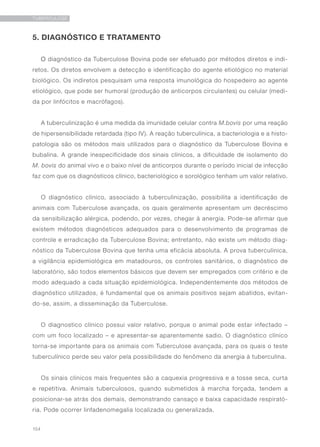 154
TUBERCULOSE
5. DIAGNÓSTICO E TRATAMENTO
O diagnóstico da Tuberculose Bovina pode ser efetuado por métodos diretos e indi-
retos. Os diretos envolvem a detecção e identificação do agente etiológico no material
biológico. Os indiretos pesquisam uma resposta imunológica do hospedeiro ao agente
etiológico, que pode ser humoral (produção de anticorpos circulantes) ou celular (medi-
da por linfócitos e macrófagos).
A tuberculinização é uma medida da imunidade celular contra M.bovis por uma reação
de hipersensibilidade retardada (tipo IV). A reação tuberculínica, a bacteriologia e a histo-
patologia são os métodos mais utilizados para o diagnóstico da Tuberculose Bovina e
bubalina. A grande inespecificidade dos sinais clínicos, a dificuldade de isolamento do
M. bovis do animal vivo e o baixo nível de anticorpos durante o período inicial de infecção
faz com que os diagnósticos clínico, bacteriológico e sorológico tenham um valor relativo.
O diagnóstico clínico, associado à tuberculinização, possibilita a identificação de
animais com Tuberculose avançada, os quais geralmente apresentam um decréscimo
da sensibilização alérgica, podendo, por vezes, chegar à anergia. Pode-se afirmar que
existem métodos diagnósticos adequados para o desenvolvimento de programas de
controle e erradicação da Tuberculose Bovina; entretanto, não existe um método diag-
nóstico da Tuberculose Bovina que tenha uma eficácia absoluta. A prova tuberculínica,
a vigilância epidemiológica em matadouros, os controles sanitários, o diagnóstico de
laboratório, são todos elementos básicos que devem ser empregados com critério e de
modo adequado a cada situação epidemiológica. Independentemente dos métodos de
diagnóstico utilizados, é fundamental que os animais positivos sejam abatidos, evitan-
do-se, assim, a disseminação da Tuberculose.
O diagnostico clínico possui valor relativo, porque o animal pode estar infectado –
com um foco localizado – e apresentar-se aparentemente sadio. O diagnóstico clínico
torna-se importante para os animais com Tuberculose avançada, para os quais o teste
tuberculínico perde seu valor pela possibilidade do fenômeno da anergia à tuberculina.
Os sinais clínicos mais frequentes são a caquexia progressiva e a tosse seca, curta
e repetitiva. Animais tuberculosos, quando submetidos à marcha forçada, tendem a
posicionar-se atrás dos demais, demonstrando cansaço e baixa capacidade respirató-
ria. Pode ocorrer linfadenomegalia localizada ou generalizada.
 