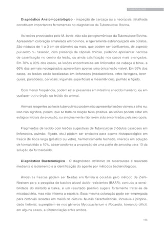155
TUBERCULOSE
Diagnóstico Anatomopatológico - inspeção de carcaça ou a necropsia detalhada
constituem importantes ferramentas no diagnóstico da Tuberculose Bovina.
As lesões provocadas pelo M. bovis não são patognomônicas da Tuberculose Bovina.
Apresentam coloração amarelada em bovinos, e ligeiramente esbranquiçada em búfalos.
São nódulos de 1 a 3 cm de diâmetro ou mais, que podem ser confluentes, de aspecto
purulento ou caseoso, com presença de cápsula fibrosa, podendo apresentar necrose
de caseificação no centro da lesão, ou ainda calcificação nos casos mais avançados.
Em 70% a 90% dos casos, as lesões encontram-se em linfonodos de cabeça e tórax, e
66% dos animais necropsiados apresentam apenas uma única lesão visível. Em 95% dos
casos, as lesões estão localizadas em linfonodos (mediastínicos, retro faríngeos, bron-
quiais, parotídeos, cervicais, inguinais superficiais e mesentéricos), pulmão e fígado.
Com menor frequência, podem estar presentes em intestino e tecido mamário, ou em
qualquer outro órgão ou tecido do animal.
Animais reagentes ao teste tuberculínico podem não apresentar lesões visíveis a olho nu;
isso não significa, porém, que se trata de reação falso-positiva. As lesões podem estar em
estágios iniciais de evolução, ou simplesmente não terem sido encontradas pela necropsia.
Fragmentos de tecido com lesões sugestivas de Tuberculose (nódulos caseosos em
linfonodos, pulmão, fígado, etc.) podem ser enviados para exame histopatológico em
frasco de boca larga (plástico ou vidro), hermeticamente fechado, imersos em solução
de formaldeído a 10%, observando-se a proporção de uma parte de amostra para 10 da
solução de formaldeído.
Diagnóstico Bacteriológico - O diagnóstico definitivo da tuberculose é realizado
mediante o isolamento e a identificação do agente por métodos bacteriológicos.
Amostras frescas podem ser fixadas em lâmina e coradas pelo método de Ziehl-
Neelsen para a pesquisa de bacilos álcool ácido resistentes (BAAR); contudo a sensi-
bilidade do método é baixa, e um resultado positivo sugere fortemente tratar-se de
micobactéria, mas não informa a espécie. Essa mesma coloração pode ser empregada
para colônias isoladas em meios de cultura. Muitas características, inclusive a proprie-
dade tintorial, superpõem-se nos gêneros Mycobacterium e Nocardia, tornando difícil,
em alguns casos, a diferenciação entre ambos.
 