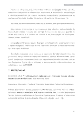 157
TUBERCULOSE
Instalações adequadas, que permitem boa ventilação e exposição direta à luz solar,
contribuem para prevenir a contaminação do ambiente. É recomendada a higienização
e desinfetação periódica de todas as instalações, especialmente os bebedouros e os
cochos com hipoclorito de sódio 5%, ou fenol 5%, ou formol 3%, ou cresol 5%.
Não utilizar leite de vacas reagentes para qualquer finalidade, e em quaisquer circunstâncias.
São medidas importantes, o monitoramento dos rebanhos pela detecção de
lesões tuberculosas, realizada pelo serviço de inspeção de carcaças quando do
abate dos animais, e o controle de trânsito e de participação em exposições,
feiras e leilões de animais.
A inspeção sanitária dos produtos de origem animal destinados ao consumo humano
e a pasteurização ou esterilização do leite e derivados diminuem os riscos de transmis-
são do M. bovis ao homem.
Os estudos realizados sobre vacinação e tratamento da Tuberculose Bovina, não
justificam a adoção dessas medidas como forma de controle da enfermidade. Vários
países que alcançaram grande sucesso com programas implementados para o comba-
te à Tuberculose Bovina, não as utilizaram e, as mesmas não estão contempladas na
estratégia de ação do PNCEBT.
7. REFERÊNCIAS
BELCHIOR, A.P.C. Prevalência, distribuição regional e fatores de risco da tubercu-
lose bovina em Minas Gerais. Belo Horizonte, 2000.
Dissertação (Mestrado) - Escola de Veterinária, Universidade Federal de Minas Gerais.
BRASIL. Secretaria de Defesa Agropecuária, Ministério da Agricultura, Pecuária e Abas-
tecimento. Instrução Normativa Nº 6 de 8 de janeiro de 2004. Aprova o Regulamento
Técnico do Programa Nacional de Controle e Erradicação da Brucelose e Tuberculose
Animal. Diário Oficial da União, Brasília, 12 jan. 2004, Seção 1, p. 6 – 10.
 