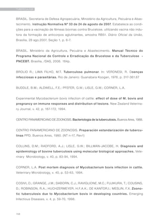 158
TUBERCULOSE
BRASIL. Secretaria de Defesa Agropecuária, Ministério da Agricultura, Pecuária e Abas-
tecimento. Instrução Normativa Nº 33 de 24 de agosto de 2007. Estabelece as condi-
ções para a vacinação de fêmeas bovinas contra Brucelose, utilizando vacina não indu-
tora da formação de anticorpos aglutinantes, amostra RB51. Diário Oficial da União,
Brasília, 28 ago.2007, Seção 1, p. 6-7.
BRASIL. Ministério da Agricultura, Pecuária e Abastecimento. Manual Técnico do
Programa Nacional de Controle e Erradicação da Brucelose e da Tuberculose -
PNCEBT. Brasília, /DAS, 2006. 184p.
BROLIO R.; LIMA FILHO, M.T. Tuberculose pulmonar. In: VERONESI, R. Doenças
infecciosas e parasitárias. Rio de Janeiro: Guanabara Koogan, 1976. p. 317-361.67
BUDDLE, B.M.; ALDWELL, F.E.; PFEFER, G.W.; LISLE, G.W.; CORNER, L.A.
Experimental Mycobacterium bovis infection of cattle: effect of dose of M. bovis and
pregnancy on immune responses and distribution of lesions. New Zealand Veterina-
ry Journal, v. 42, p. 167-172, 1994.
CENTRO PANAMERICANO DE ZOONOSIS. Bacteriologia de la tuberculosis. Buenos Aires, 1988.
CENTRO PANAMERICANO DE ZOONOSIS. Preparación estandarización de tubercu-
linas PPD. Buenos Aires, 1980. (NT n-17, Rev1)
COLLINS, D.M.; RADFORD, A.J.; LISLE, G.W.; BILLMAN-JACOBE, H. Diagnosis and
epidemiology of bovine tuberculosis using molecular biological approaches. Vete-
rinary Microbiology, v. 40, p. 83-94, 1994.
CORNER, L.A. Post mortem diagnosis of Mycobacterium bovis infection in cattle.
Veterinary Microbiology, v. 40, p. 53-63, 1994.
COSIVI, O.; GRANGE, J.M.; DABORN, C.J.; RAVIGLIONE, M.C.; FUJIKURA, T.; COUSINS,
D.; ROBINSON, R.A.; HUCHZERMEYER, H.F.A.K.; DE KANTOR,I.; MESLIN, F.X. Zoono-
tic tuberculosis due to Mycobacterium bovis in developing countries. Emerging
Infectious Diseases, v. 4, p. 59-70, 1998.
 